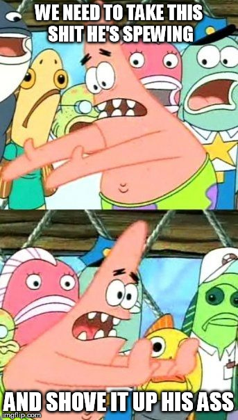 Put It Somewhere Else Patrick Meme | WE NEED TO TAKE THIS SHIT HE'S SPEWING AND SHOVE IT UP HIS ASS | image tagged in memes,put it somewhere else patrick | made w/ Imgflip meme maker