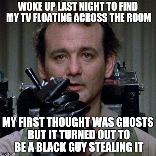 Ghosts and Racism are both fabricated in the mind of the person, neither truly exists | WOKE UP LAST NIGHT TO FIND MY TV FLOATING ACROSS THE ROOM MY FIRST THOUGHT WAS GHOSTS BUT IT TURNED OUT TO BE A BLACK GUY STEALING IT | image tagged in ghostbusters | made w/ Imgflip meme maker