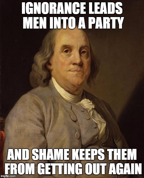 Benjamin Franklin | IGNORANCE LEADS MEN INTO A PARTY AND SHAME KEEPS THEM FROM GETTING OUT AGAIN | image tagged in benjamin franklin | made w/ Imgflip meme maker