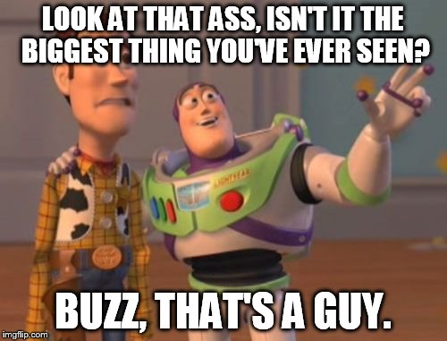 X, X Everywhere | LOOK AT THAT ASS, ISN'T IT THE BIGGEST THING YOU'VE EVER SEEN? BUZZ, THAT'S A GUY. | image tagged in memes,x x everywhere | made w/ Imgflip meme maker