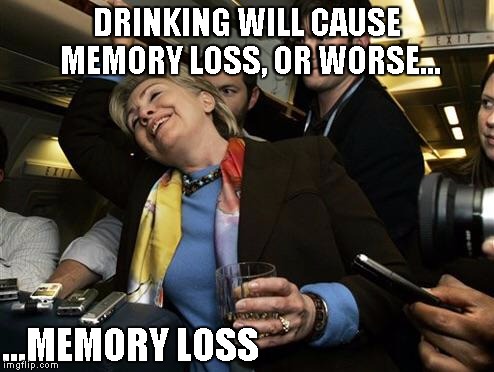 Drunk Hillary | DRINKING WILL CAUSE MEMORY LOSS, OR WORSE... ...MEMORY LOSS | image tagged in hillary,memes | made w/ Imgflip meme maker
