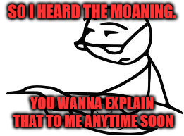Cereal Guy's Daddy | SO I HEARD THE MOANING. YOU WANNA EXPLAIN THAT TO ME ANYTIME SOON | image tagged in memes,cereal guys daddy | made w/ Imgflip meme maker