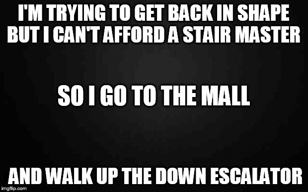 Blank | I'M TRYING TO GET BACK IN SHAPE BUT I CAN'T AFFORD A STAIR MASTER AND WALK UP THE DOWN ESCALATOR SO I GO TO THE MALL | image tagged in blank | made w/ Imgflip meme maker