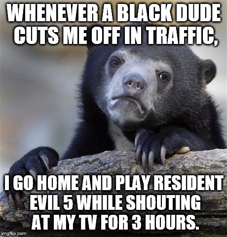 Confession Bear Meme | WHENEVER A BLACK DUDE CUTS ME OFF IN TRAFFIC, I GO HOME AND PLAY RESIDENT EVIL 5 WHILE SHOUTING AT MY TV FOR 3 HOURS. | image tagged in memes,confession bear | made w/ Imgflip meme maker