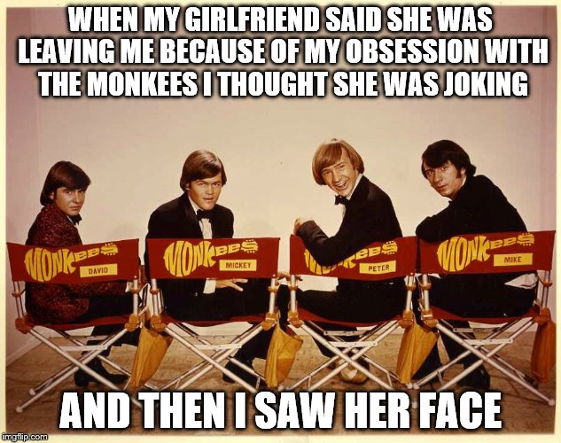 The Monkees | WHEN MY GIRLFRIEND SAID SHE WAS LEAVING ME BECAUSE OF MY OBSESSION WITH THE MONKEES I THOUGHT SHE WAS JOKING AND THEN I SAW HER FACE | image tagged in the monkees | made w/ Imgflip meme maker