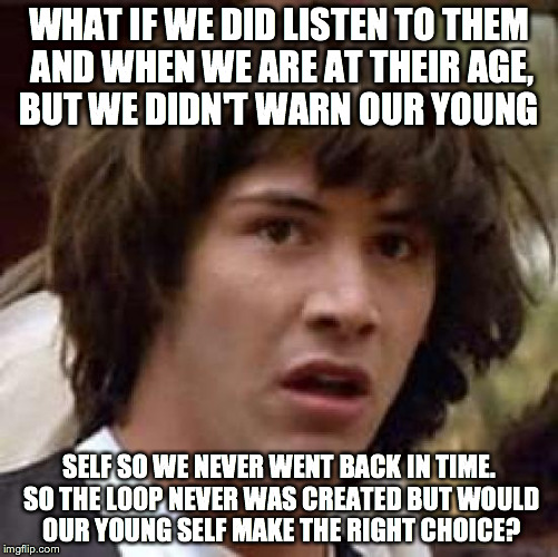 Conspiracy Keanu Meme | WHAT IF WE DID LISTEN TO THEM AND WHEN WE ARE AT THEIR AGE, BUT WE DIDN'T WARN OUR YOUNG SELF SO WE NEVER WENT BACK IN TIME. SO THE LOOP NEV | image tagged in memes,conspiracy keanu | made w/ Imgflip meme maker
