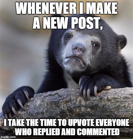 Confession Bear Meme | WHENEVER I MAKE A NEW POST, I TAKE THE TIME TO UPVOTE EVERYONE WHO REPLIED AND COMMENTED | image tagged in memes,confession bear,AdviceAnimals | made w/ Imgflip meme maker
