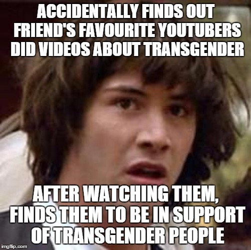Conspiracy Keanu Meme | ACCIDENTALLY FINDS OUT FRIEND'S FAVOURITE YOUTUBERS DID VIDEOS ABOUT TRANSGENDER AFTER WATCHING THEM, FINDS THEM TO BE IN SUPPORT OF TRANSGE | image tagged in memes,conspiracy keanu | made w/ Imgflip meme maker