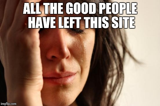 First World Problems Meme | ALL THE GOOD PEOPLE HAVE LEFT THIS SITE | image tagged in memes,first world problems | made w/ Imgflip meme maker