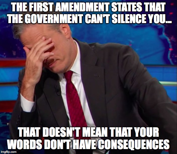 Jon Stewart Face-palm | THE FIRST AMENDMENT STATES THAT THE GOVERNMENT CAN'T SILENCE YOU... THAT DOESN'T MEAN THAT YOUR WORDS DON'T HAVE CONSEQUENCES | image tagged in jon stewart face-palm | made w/ Imgflip meme maker