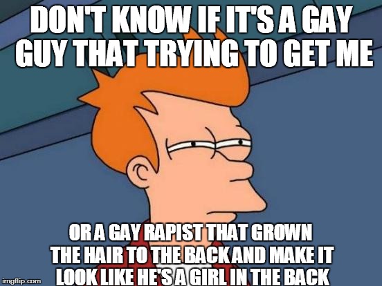 Futurama Fry Meme | DON'T KNOW IF IT'S A GAY GUY THAT TRYING TO GET ME OR A GAY RAPIST THAT GROWN THE HAIR TO THE BACK AND MAKE IT LOOK LIKE HE'S A GIRL IN THE  | image tagged in memes,futurama fry | made w/ Imgflip meme maker