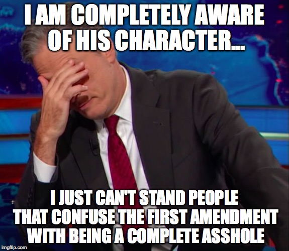 Jon Stewart Face-palm | I AM COMPLETELY AWARE OF HIS CHARACTER... I JUST CAN'T STAND PEOPLE THAT CONFUSE THE FIRST AMENDMENT WITH BEING A COMPLETE ASSHOLE | image tagged in jon stewart face-palm | made w/ Imgflip meme maker