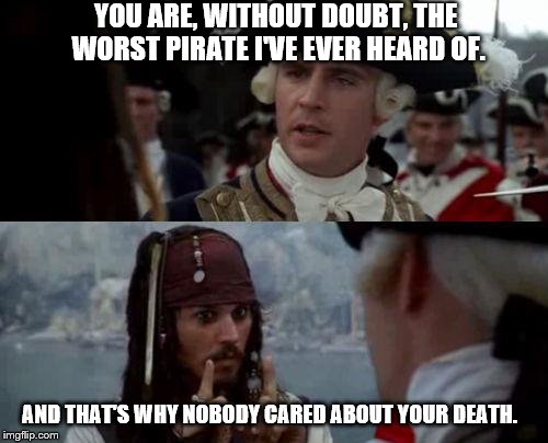 Jack Sparrow you have heard of me | YOU ARE, WITHOUT DOUBT, THE WORST PIRATE I'VE EVER HEARD OF. AND THAT'S WHY NOBODY CARED ABOUT YOUR DEATH. | image tagged in jack sparrow you have heard of me | made w/ Imgflip meme maker