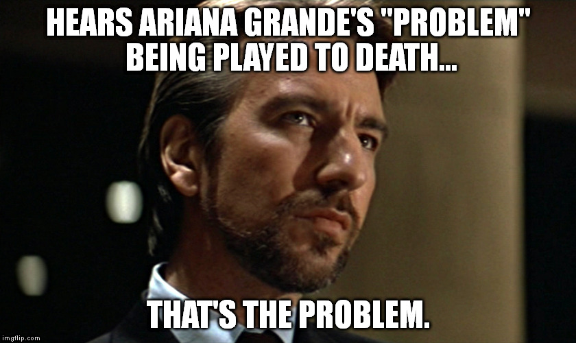 Die Hard Hans Gruber Looking | HEARS ARIANA GRANDE'S "PROBLEM" BEING PLAYED TO DEATH... THAT'S THE PROBLEM. | image tagged in die hard hans gruber looking | made w/ Imgflip meme maker
