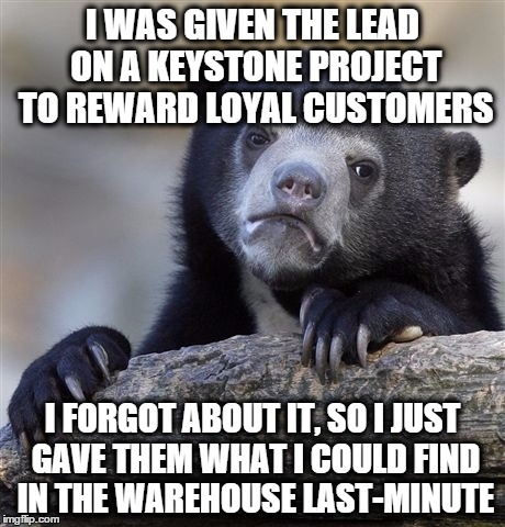 Confession Bear Meme | I WAS GIVEN THE LEAD ON A KEYSTONE PROJECT TO REWARD LOYAL CUSTOMERS I FORGOT ABOUT IT, SO I JUST GAVE THEM WHAT I COULD FIND IN THE WAREHOU | image tagged in memes,confession bear,AdviceAnimals | made w/ Imgflip meme maker
