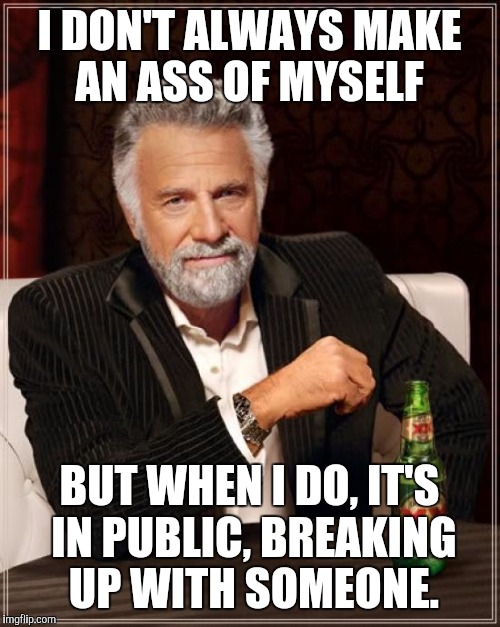 Seriously, what kind of jerks are out there?  | I DON'T ALWAYS MAKE AN ASS OF MYSELF BUT WHEN I DO, IT'S IN PUBLIC, BREAKING UP WITH SOMEONE. | image tagged in memes,the most interesting man in the world | made w/ Imgflip meme maker