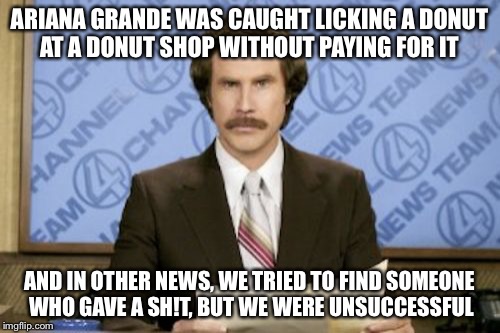 Ron Burgundy | ARIANA GRANDE WAS CAUGHT LICKING A DONUT AT A DONUT SHOP WITHOUT PAYING FOR IT AND IN OTHER NEWS, WE TRIED TO FIND SOMEONE WHO GAVE A SH!T,  | image tagged in memes,ron burgundy | made w/ Imgflip meme maker