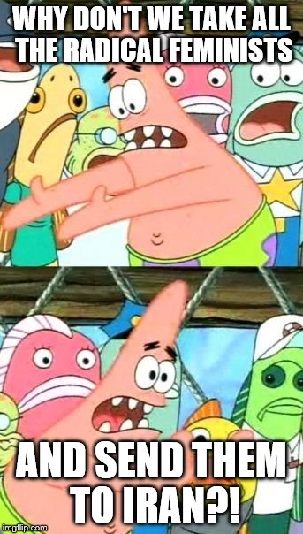 Put It Somewhere Else Patrick | WHY DON'T WE TAKE ALL THE RADICAL FEMINISTS AND SEND THEM TO IRAN?! | image tagged in memes,put it somewhere else patrick | made w/ Imgflip meme maker