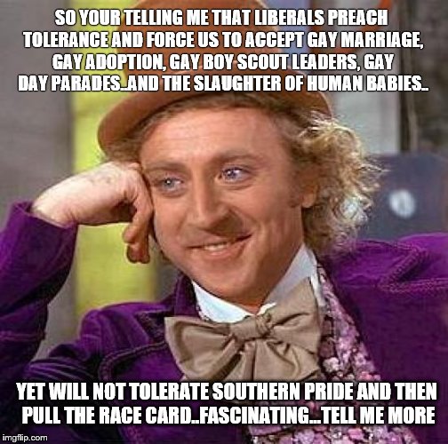 Creepy Condescending Wonka Meme | SO YOUR TELLING ME THAT LIBERALS PREACH TOLERANCE AND FORCE US TO ACCEPT GAY MARRIAGE, GAY ADOPTION, GAY BOY SCOUT LEADERS, GAY DAY PARADES. | image tagged in memes,creepy condescending wonka | made w/ Imgflip meme maker