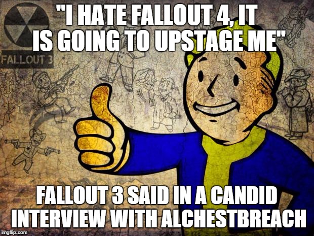 Fallout | "I HATE FALLOUT 4, IT IS GOING TO UPSTAGE ME" FALLOUT 3 SAID IN A CANDID INTERVIEW WITH ALCHESTBREACH | image tagged in fallout | made w/ Imgflip meme maker