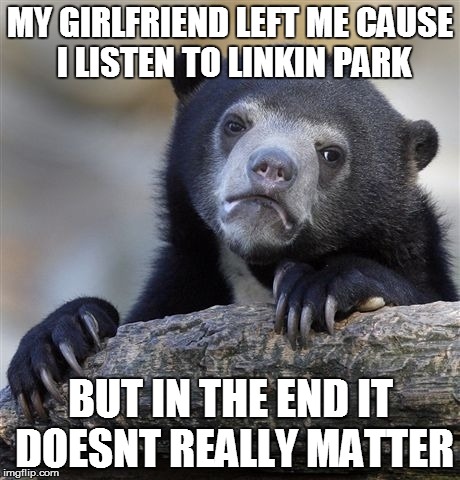 Confession Bear | MY GIRLFRIEND LEFT ME CAUSE I LISTEN TO LINKIN PARK BUT IN THE END IT DOESNT REALLY MATTER | image tagged in memes,confession bear | made w/ Imgflip meme maker