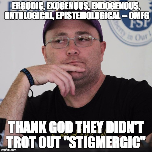 Annoyed Kinsella | ERGODIC, EXOGENOUS, ENDOGENOUS, ONTOLOGICAL, EPISTEMOLOGICAL -- OMFG THANK GOD THEY DIDN'T TROT OUT "STIGMERGIC" | image tagged in annoyed kinsella | made w/ Imgflip meme maker
