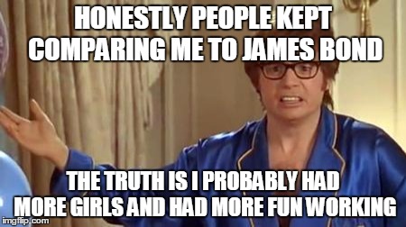 Austin Powers Honestly | HONESTLY PEOPLE KEPT COMPARING ME TO JAMES BOND THE TRUTH IS I PROBABLY HAD MORE GIRLS AND HAD MORE FUN WORKING | image tagged in memes,austin powers honestly | made w/ Imgflip meme maker