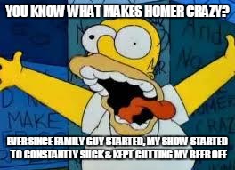 Homer Going Crazy | YOU KNOW WHAT MAKES HOMER CRAZY? EVER SINCE FAMILY GUY STARTED, MY SHOW STARTED TO CONSTANTLY SUCK & KEPT CUTTING MY BEER OFF | image tagged in homer going crazy | made w/ Imgflip meme maker
