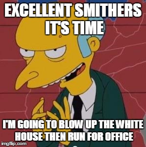 Mr. Burns Excellent | EXCELLENT SMITHERS IT'S TIME I'M GOING TO BLOW UP THE WHITE HOUSE THEN RUN FOR OFFICE | image tagged in mr burns excellent | made w/ Imgflip meme maker