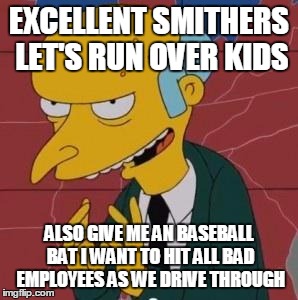 Mr. Burns Excellent | EXCELLENT SMITHERS LET'S RUN OVER KIDS ALSO GIVE ME AN BASEBALL BAT I WANT TO HIT ALL BAD EMPLOYEES AS WE DRIVE THROUGH | image tagged in mr burns excellent | made w/ Imgflip meme maker