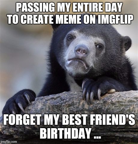 Confession Bear Meme | PASSING MY ENTIRE DAY TO CREATE MEME ON IMGFLIP FORGET MY BEST FRIEND'S BIRTHDAY ... | image tagged in memes,confession bear | made w/ Imgflip meme maker