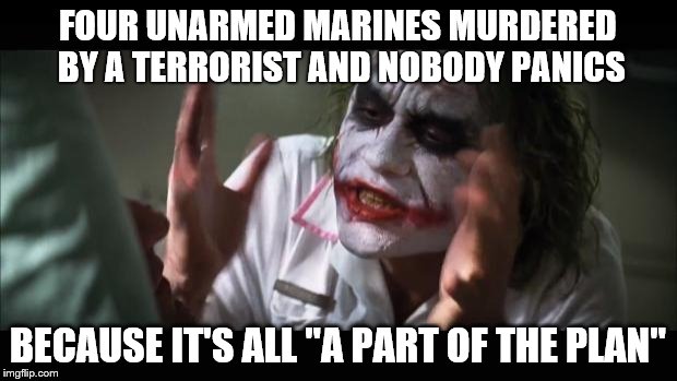 And everybody loses their minds | FOUR UNARMED MARINES MURDERED BY A TERRORIST AND NOBODY PANICS BECAUSE IT'S ALL "A PART OF THE PLAN" | image tagged in memes,and everybody loses their minds | made w/ Imgflip meme maker