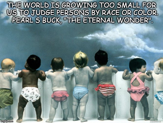THE WORLD IS GROWING TOO SMALL FOR US TO JUDGE PERSONS BY RACE OR COLOR. PEARL S BUCK, "THE ETERNAL WONDER". | image tagged in race,peace,don't judge,be nice,peaceful,nation | made w/ Imgflip meme maker