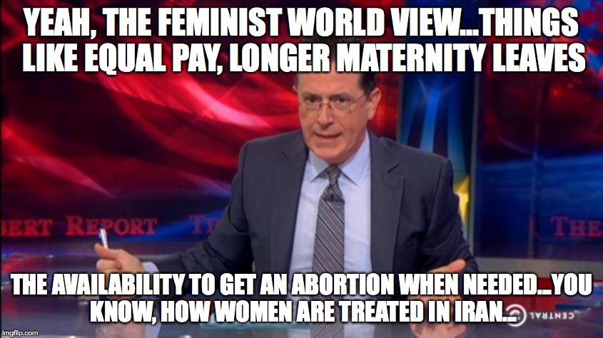 Politically Incorrect Colbert (2) | YEAH, THE FEMINIST WORLD VIEW...THINGS LIKE EQUAL PAY, LONGER MATERNITY LEAVES THE AVAILABILITY TO GET AN ABORTION WHEN NEEDED...YOU KNOW, H | image tagged in politically incorrect colbert 2 | made w/ Imgflip meme maker