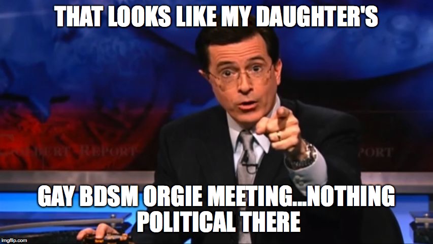 Politically Incorrect Colbert | THAT LOOKS LIKE MY DAUGHTER'S GAY BDSM ORGIE MEETING...NOTHING POLITICAL THERE | image tagged in politically incorrect colbert | made w/ Imgflip meme maker