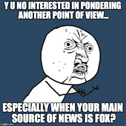 Y U No Meme | Y U NO INTERESTED IN PONDERING ANOTHER POINT OF VIEW... ESPECIALLY WHEN YOUR MAIN SOURCE OF NEWS IS FOX? | image tagged in memes,y u no | made w/ Imgflip meme maker