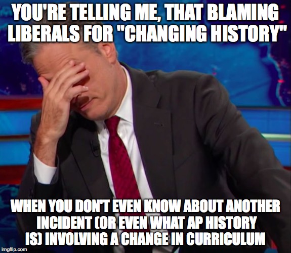 Jon Stewart Face-palm | YOU'RE TELLING ME, THAT BLAMING LIBERALS FOR "CHANGING HISTORY" WHEN YOU DON'T EVEN KNOW ABOUT ANOTHER INCIDENT (OR EVEN WHAT AP HISTORY IS) | image tagged in jon stewart face-palm | made w/ Imgflip meme maker