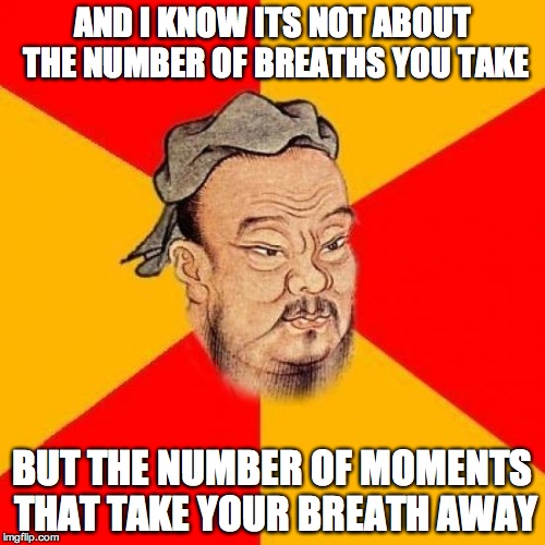 Confucius Says | AND I KNOW ITS NOT ABOUT THE NUMBER OF BREATHS YOU TAKE BUT THE NUMBER OF MOMENTS THAT TAKE YOUR BREATH AWAY | image tagged in confucius says | made w/ Imgflip meme maker