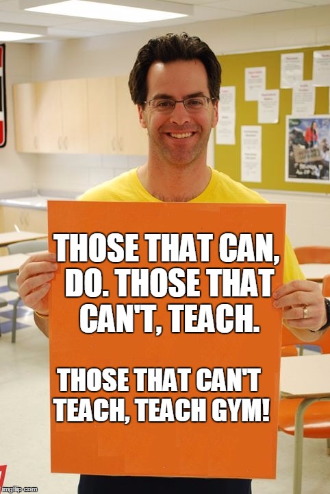 My Doofus gym Teacher | THOSE THAT CAN, DO. THOSE THAT CAN'T, TEACH. THOSE THAT CAN'T TEACH, TEACH GYM! | image tagged in gym,teacher,idiot | made w/ Imgflip meme maker