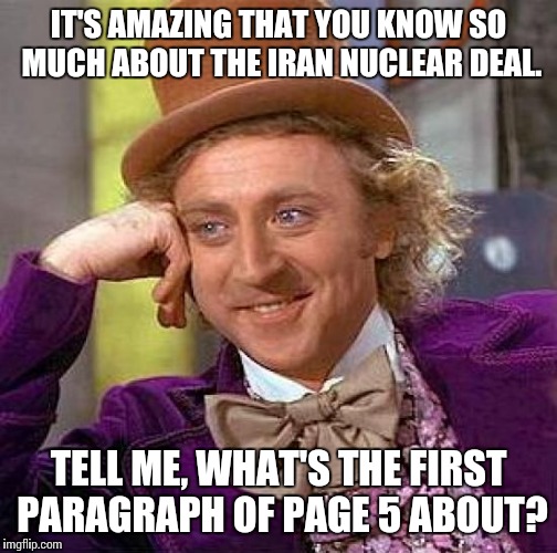 Creepy Condescending Wonka Meme | IT'S AMAZING THAT YOU KNOW SO MUCH ABOUT THE IRAN NUCLEAR DEAL. TELL ME, WHAT'S THE FIRST PARAGRAPH OF PAGE 5 ABOUT? | image tagged in memes,creepy condescending wonka | made w/ Imgflip meme maker