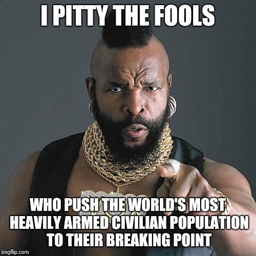 Isis who? Bring it mother f#ckers! | I PITTY THE FOOLS WHO PUSH THE WORLD'S MOST HEAVILY ARMED CIVILIAN POPULATION TO THEIR BREAKING POINT | image tagged in memes,mr t pity the fool | made w/ Imgflip meme maker