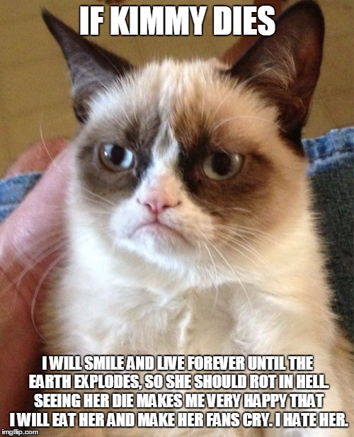 Grumpy Cat | IF KIMMY DIES I WILL SMILE AND LIVE FOREVER UNTIL THE EARTH EXPLODES, SO SHE SHOULD ROT IN HELL. SEEING HER DIE MAKES ME VERY HAPPY THAT I W | image tagged in memes,grumpy cat | made w/ Imgflip meme maker