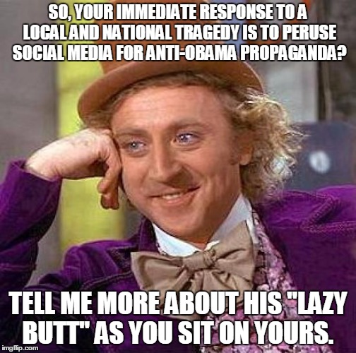 Creepy Condescending Wonka Meme | SO, YOUR IMMEDIATE RESPONSE TO A LOCAL AND NATIONAL TRAGEDY IS TO PERUSE SOCIAL MEDIA FOR ANTI-OBAMA PROPAGANDA? TELL ME MORE ABOUT HIS "LAZ | image tagged in memes,creepy condescending wonka | made w/ Imgflip meme maker