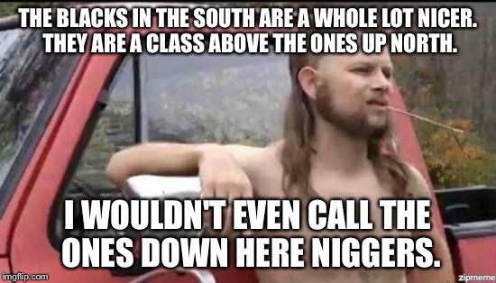 almost politically correct redneck | THE BLACKS IN THE SOUTH ARE A WHOLE LOT NICER. THEY ARE A CLASS ABOVE THE ONES UP NORTH. I WOULDN'T EVEN CALL THE ONES DOWN HERE NI**ERS. | image tagged in almost politically correct redneck,AdviceAnimals | made w/ Imgflip meme maker