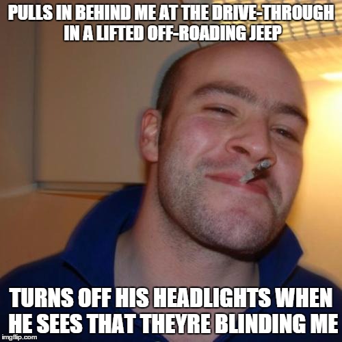 Good Guy Greg Meme | PULLS IN BEHIND ME AT THE DRIVE-THROUGH IN A LIFTED OFF-ROADING JEEP TURNS OFF HIS HEADLIGHTS WHEN HE SEES THAT THEYRE BLINDING ME | image tagged in memes,good guy greg,AdviceAnimals | made w/ Imgflip meme maker