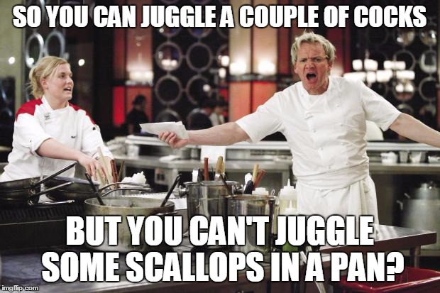 Gordon Ramsay | SO YOU CAN JUGGLE A COUPLE OF COCKS BUT YOU CAN'T JUGGLE SOME SCALLOPS IN A PAN? | image tagged in gordon ramsay | made w/ Imgflip meme maker