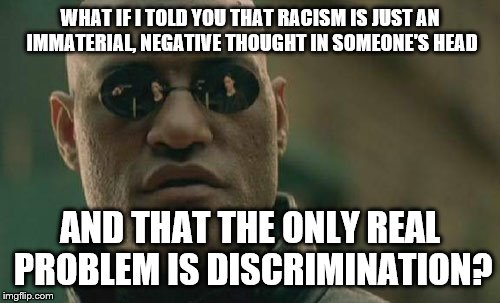 Matrix Morpheus Meme | WHAT IF I TOLD YOU THAT RACISM IS JUST AN IMMATERIAL, NEGATIVE THOUGHT IN SOMEONE'S HEAD AND THAT THE ONLY REAL PROBLEM IS DISCRIMINATION? | image tagged in memes,matrix morpheus | made w/ Imgflip meme maker