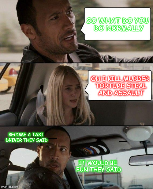 one crazy taxi | SO WHAT DO YOU DO NORMALLY OH I KILL MURDER TORTURE STEAL AND ASSAULT BECOME A TAXI DRIVER THEY SAID IT WOULD BE FUN THEY SAID | image tagged in memes,the rock driving | made w/ Imgflip meme maker
