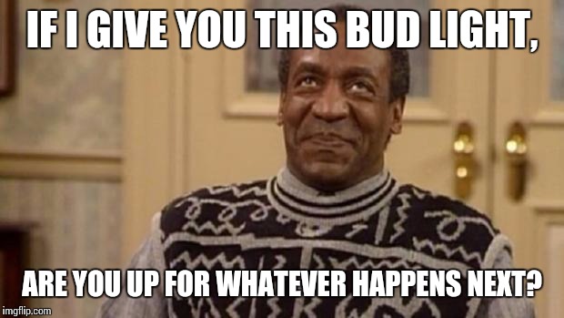 Bill Cosby | IF I GIVE YOU THIS BUD LIGHT, ARE YOU UP FOR WHATEVER HAPPENS NEXT? | image tagged in bill cosby | made w/ Imgflip meme maker
