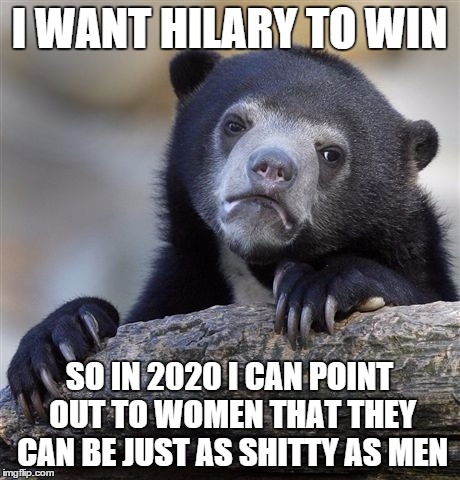 Confession Bear | I WANT HILARY TO WIN SO IN 2020 I CAN POINT OUT TO WOMEN THAT THEY CAN BE JUST AS SHITTY AS MEN | image tagged in memes,confession bear | made w/ Imgflip meme maker
